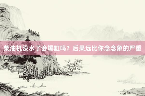 柴油机没水了会爆缸吗？后果远比你念念象的严重